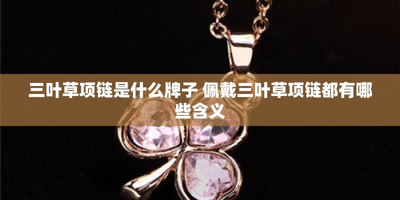三叶草项链是什么牌子 佩戴三叶草项链都有哪些含义 三叶草项链是什么牌子 佩戴三叶草项链都有哪些含义
