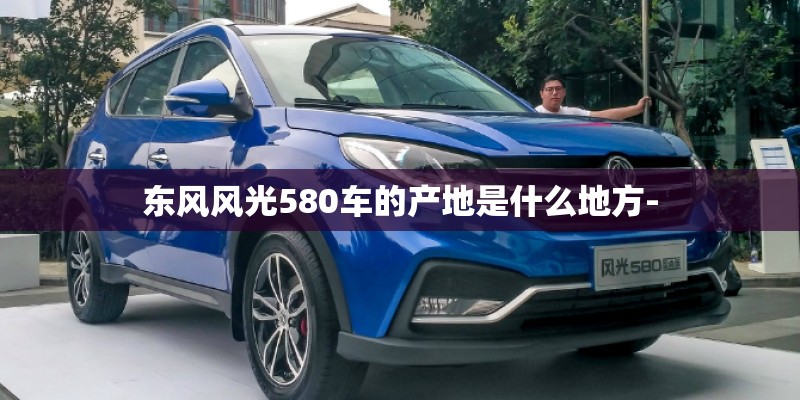 东风风光580车的产地是什么地方- 东风风光580车的产地是什么地方-