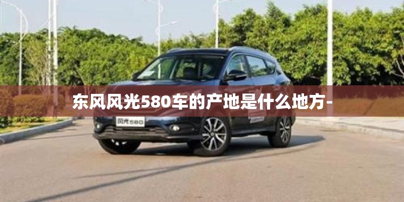 东风风光580车的产地是什么地方- 东风风光580车的产地是什么地方-