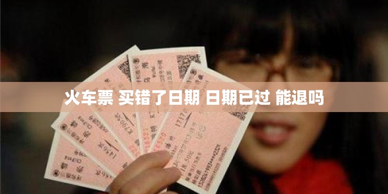 火车票 买错了日期 日期已过 能退吗
