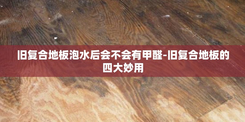 旧复合地板泡水后会不会有甲醛-旧复合地板的四大妙用
