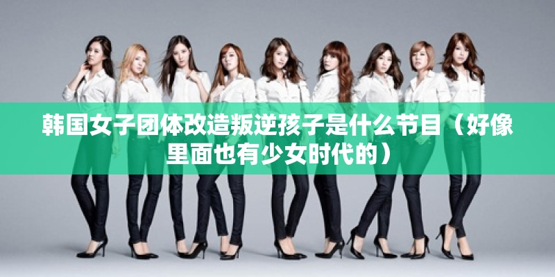 韩国女子团体改造叛逆孩子是什么节目（好像里面也有少女时代的）