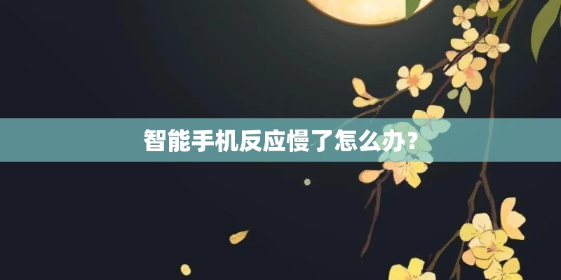 智能手机反应慢了怎么办? 智能手机反应慢了怎么办?