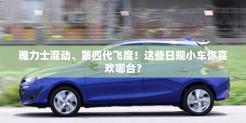 雅力士混动、第四代飞度！这些日规小车你喜欢哪台？