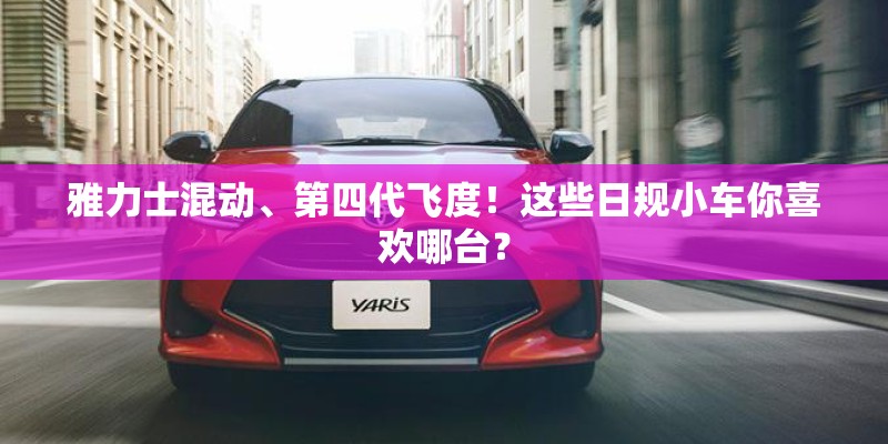 雅力士混动、第四代飞度！这些日规小车你喜欢哪台？
