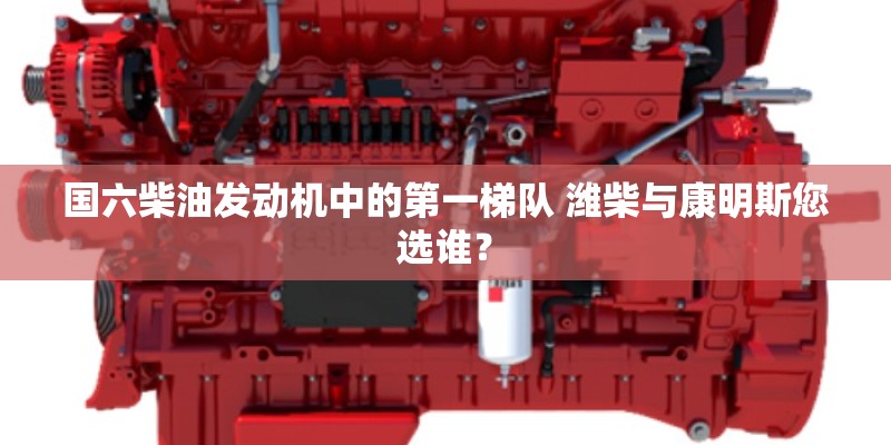 国六柴油发动机中的第一梯队 潍柴与康明斯您选谁？